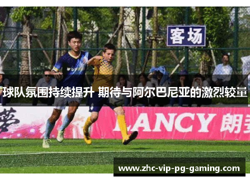 球队氛围持续提升 期待与阿尔巴尼亚的激烈较量