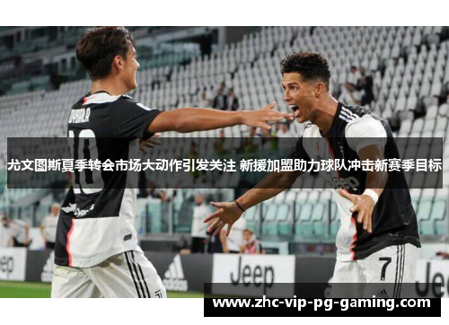 尤文图斯夏季转会市场大动作引发关注 新援加盟助力球队冲击新赛季目标