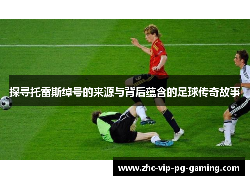 探寻托雷斯绰号的来源与背后蕴含的足球传奇故事