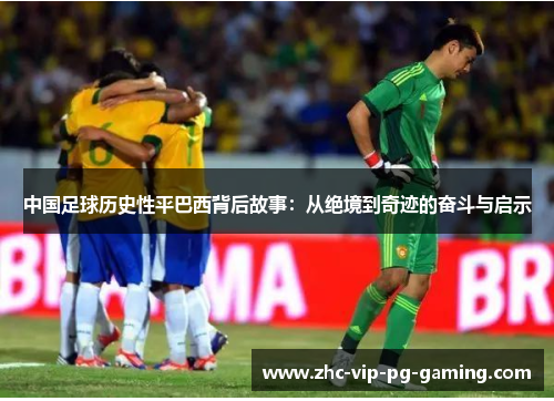 中国足球历史性平巴西背后故事：从绝境到奇迹的奋斗与启示