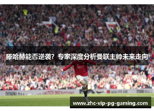 滕哈赫能否逆袭？专家深度分析曼联主帅未来走向