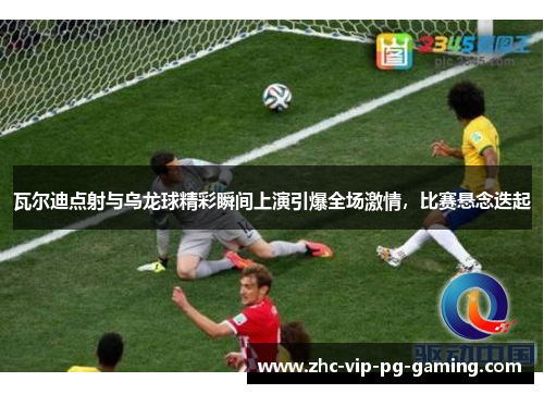 瓦尔迪点射与乌龙球精彩瞬间上演引爆全场激情，比赛悬念迭起